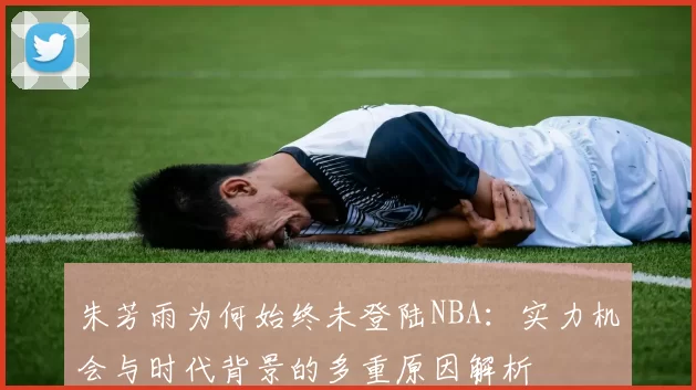 朱芳雨为何始终未登陆NBA：实力机会与时代背景的多重原因解析