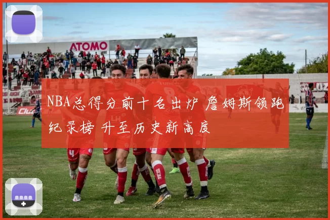 NBA总得分前十名出炉 詹姆斯领跑纪录榜 升至历史新高度