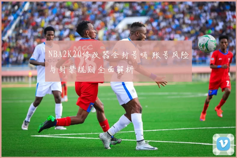 NBA2K20修改器会封号吗 账号风险与封禁规则全面解析