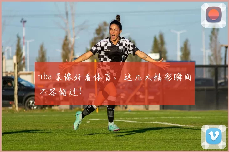 nba录像好看体育，这几大精彩瞬间不容错过！