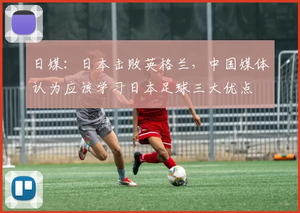 日媒：日本击败英格兰，中国媒体认为应该学习日本足球三大优点