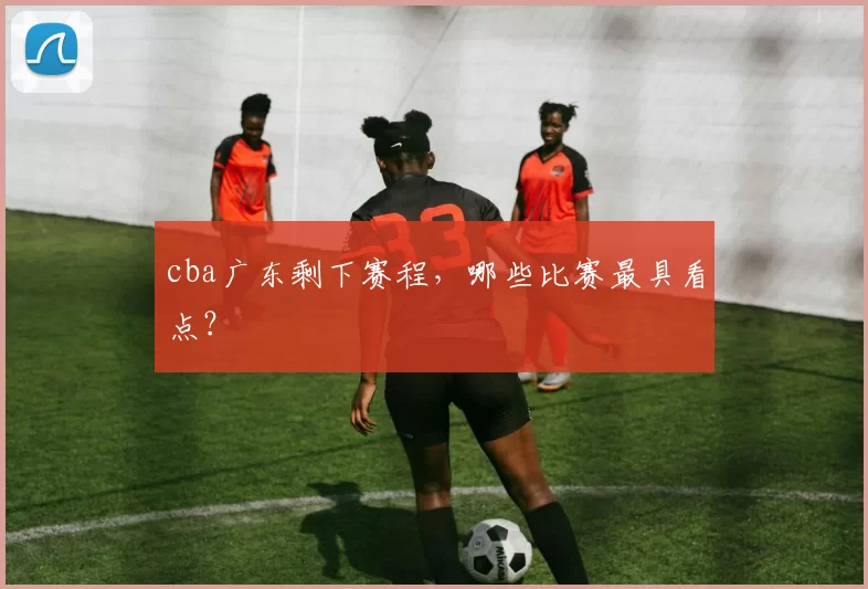 cba广东剩下赛程，哪些比赛最具看点？